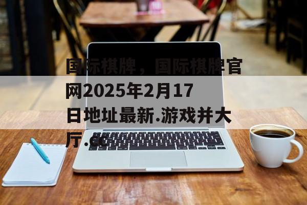 国际棋牌，国际棋牌官网2025年2月17日地址最新.游戏并大厅.cc