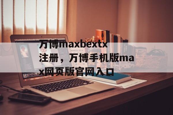 万博maxbextx注册，万博手机版max网页版官网入口