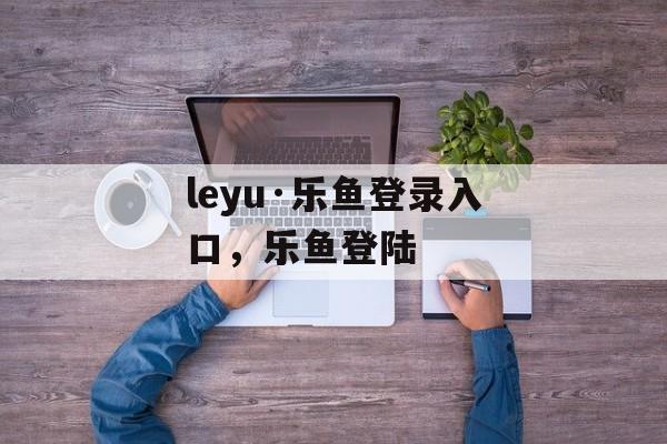 leyu·乐鱼登录入口，乐鱼登陆